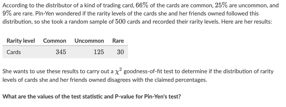 According to the distributor of a kind of trading card, 66% of the cards are common, 25% are uncommon, and
9% are rare. Pin-Yen wondered if the rarity levels of the cards she and her friends owned followed this
distribution, so she took a random sample of 500 cards and recorded their rarity levels. Here are her results:
Rarity level
Common
Uncommon
Rare
Cards
345
125
30
She wants to use these results to carry out a x goodness-of-fit test to determine if the distribution of rarity
levels of cards she and her friends owned disagrees with the claimed percentages.
What are the values of the test statistic and P-value for Pin-Yen's test?

