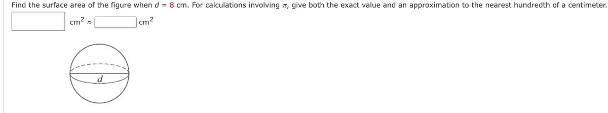 Find the surface area of the figure when d = 8 cm. For calculations involving n, give both the exact value and an approximation to the nearest hundredth of a centimeter.
cm2
cm2
d
