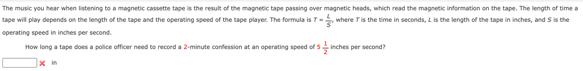 The music you hear when listening to a magnetic cassette tape is the result of the magnetic tape passing over magnetic heads, which read the magnetic information on the tape. The length of time a
tape will play depends on the length of the tape and the operating speed of the tape player. The formula is T = E, where T is the time in seconds, L is the length of the tape in inches, and S is the
operating speed in inches per second.
1
How long a tape does a police officer need to record a 2-minute confession at an operating speed of 5
inches per second?
2
X in
