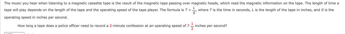 The music you hear when listening to a magnetic cassette tape is the result of the magnetic tape passing over magnetic heads, which read the magnetic information on the tape. The length of time a
tape will play depends on the length of the tape and the operating speed of the tape player. The formula is T =
where T is the time in seconds, L is the length of the tape in inches, and S is the
1,
operating speed in inches per second.
1
inches per second?
2
How long a tape does a police officer need to record a 2-minute confession at an operating speed of 7
