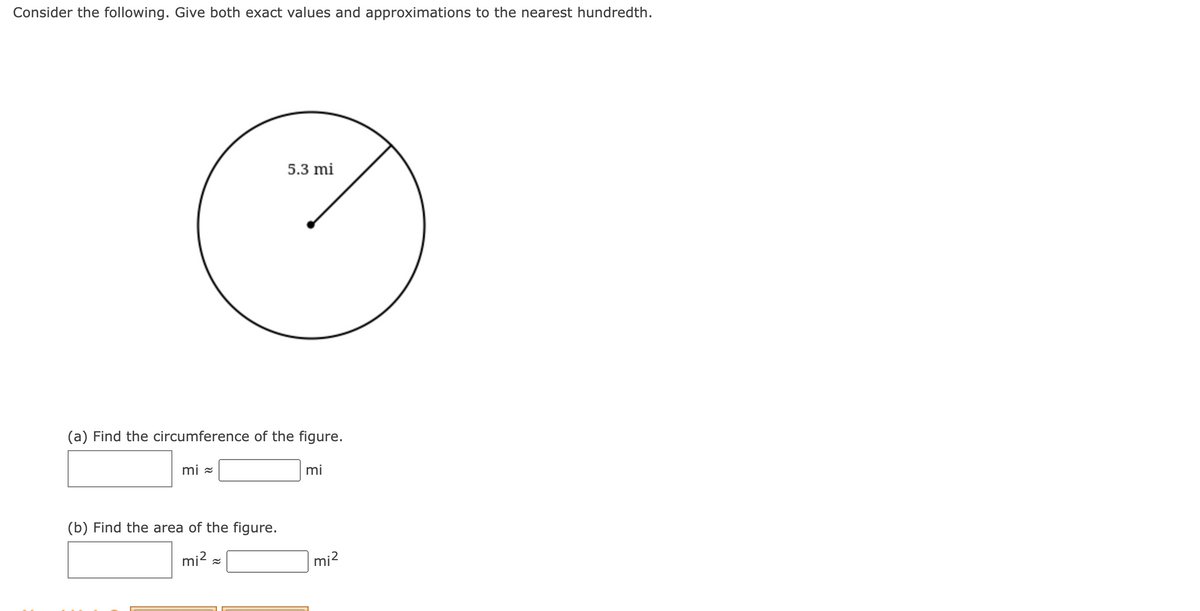 Consider the following. Give both exact values and approximations to the nearest hundredth.
5.3 mi
(a) Find the circumference of the figure.
mi =
mi
(b) Find the area of the figure.
mi? =
mi?
