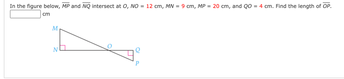 In the figure below, MP and NQ intersect at O, NO = 12 cm, MN = 9 cm, MP
= 20 cm, and QO = 4 cm. Find the length of OP.
cm
M
N
P
