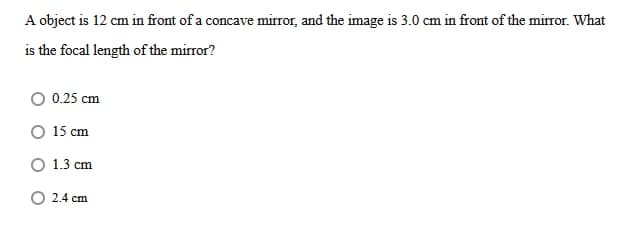 A object is 12 cm in front of a concave mirror, and the image is 3.0 cm in front of the mirror. What
is the focal length of the mirror?
O 0.25 cm
O 15 cm
O 1.3 cm
O 2.4 cm
