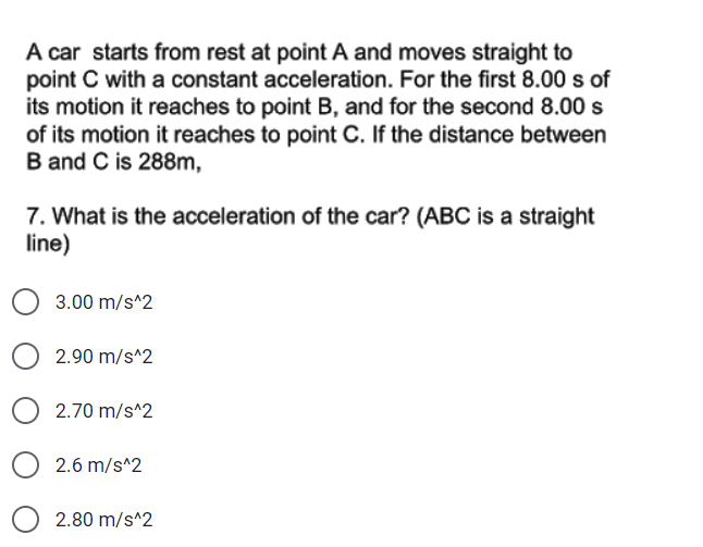 A car starts from rest at point A and moves straight to
point C with a constant acceleration. For the first 8.00 s of
its motion it reaches to point B, and for the second 8.00 s
of its motion it reaches to point C. If the distance between
B and C is 288m,
7. What is the acceleration of the car? (ABC is a straight
line)
3.00 m/s^2
2.90 m/s^2
2.70 m/s^2
O 2.6 m/s^2
2.80 m/s^2
