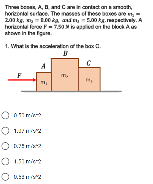 Three boxes, A, B, and C are in contact on a smooth,
horizontal surface. The masses of these boxes are m =
2.00 kg, m2 = 8.00 kg, and m3 = 5.00 kg, respectively. A
horizontal force F = 7.50 N is applied on the block A as
shown in the figure.
1. What is the acceleration of the box C.
B
C
A
F
m2
m3
m,
0.50 m/s^2
1.07 m/s^2
0.75 m/s^2
1.50 m/s^2
0.58 m/s^2
