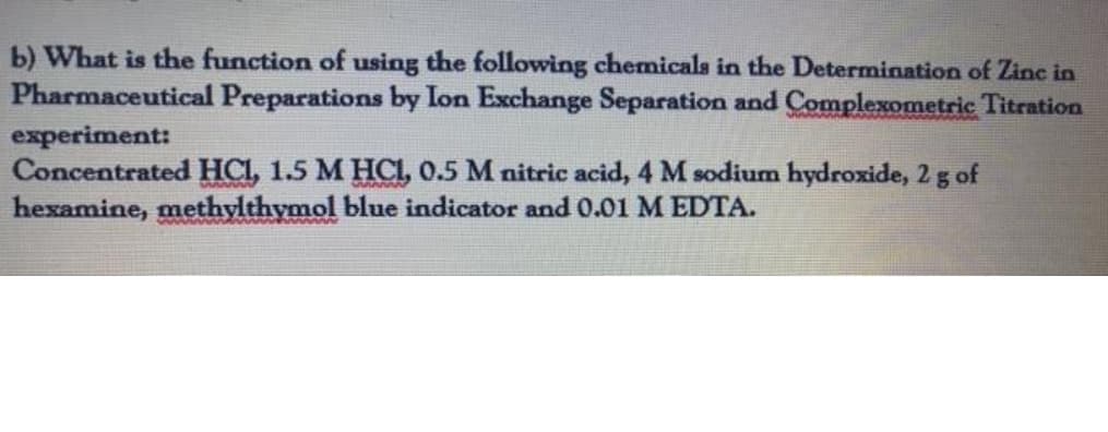 b) What is the function of using the following chemicals in the Determination of Zinc in
Pharmaceutical Preparations by Ion Exchange Separation and Complexometric Titration
experiment:
Concentrated HCI, 1.5 M HCI, 0.5 M nitric acid, 4 M sodium hydroxide, 2 g of
hexamine, methylthymol blue indicator and 0.01 M EDTA.
