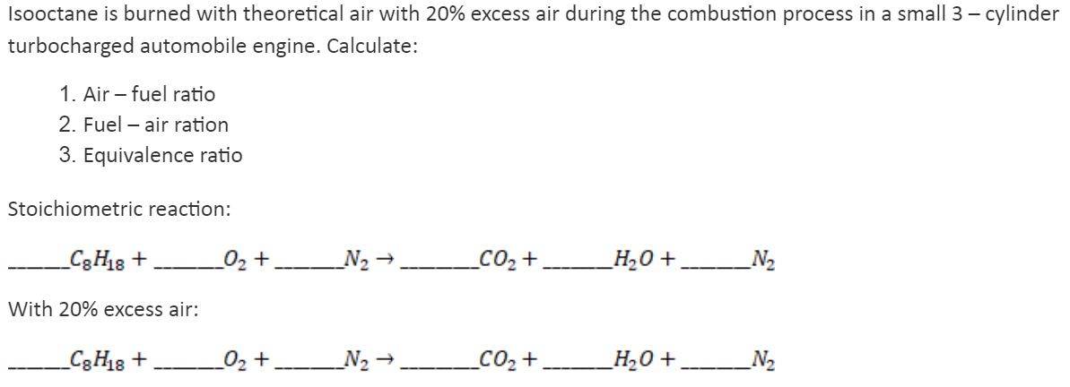 Isooctane is burned with theoretical air with 20% excess air during the combustion process in a small 3 – cylinder
turbocharged automobile engine. Calculate:
1. Air – fuel ratio
2. Fuel – air ration
3. Equivalence ratio
Stoichiometric reaction:
_C3H8 +
02 +
N2 →
_CO2+
_H,0 + N2
With 20% excess air:
_C3H8 +
02 + N2 →,
CO2 +
_H20 +.
N2
