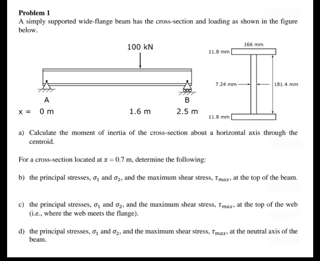 Problem 1
A simply supported wide-flange beam has the cross-section and loading as shown in the figure
below.
X =
A
0m
100 KN
1.6 m
B
2.5 m
11.8 mm
7.24 mm
11.8 mm
166 mm
181.4 mm
a) Calculate the moment of inertia of the cross-section about a horizontal axis through the
centroid.
For a cross-section located at x = 0.7 m, determine the following:
b) the principal stresses, 0₁ and ₂, and the maximum shear stress, Tmax, at the top of the beam.
c) the principal stresses, σ₁ and 2, and the maximum shear stress, Tmax, at the top of the web
(i.e., where the web meets the flange).
d) the principal stresses, 0₁ and 02, and the maximum shear stress, Tmax, at the neutral axis of the
beam.