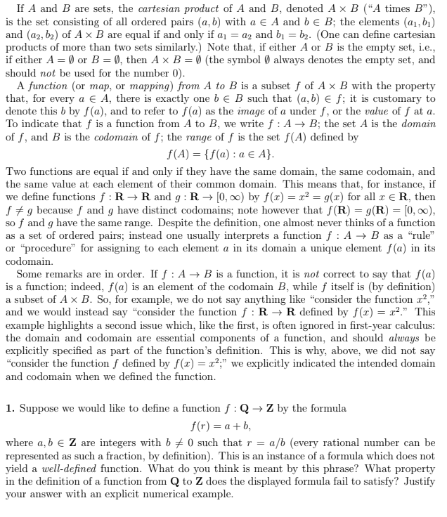 If A and B are sets, the cartesian product of A and B, denoted A x B ("A times B"),
is the set consisting of all ordered pairs (a,b) with a € A and b € B; the elements (a₁, b₁)
and (a2, b₂) of A x B are equal if and only if a₁ = a2 and b₁ b₂. (One can define cartesian
products of more than two sets similarly.) Note that, if either A or B is the empty set, i.e.,
if either A = 0 or B = 0, then A x B = 0 (the symbol always denotes the empty set, and
should not be used for the number 0).
A function (or map, or mapping) from A to B is a subset f of A x B with the property
that, for every a € A, there is exactly one b E B such that (a, b) € f; it is customary to
denote this b by f(a), and to refer to f(a) as the image of a under f, or the value of f at a.
To indicate that f is a function from A to B, we write f : A → B; the set A is the domain
of f, and B is the codomain of f; the range of f is the set f(A) defined by
f(A) = {f(a): a € A}.
Two functions are equal if and only if they have the same domain, the same codomain, and
the same value at each element of their common domain. This means that, for instance, if
we define functions f: R→ R and g: R→ [0, ∞) by f(x) = x² = g(x) for all x € R, then
fg because f and g have distinct codomains; note however that f(R) = g(R) = [0, ∞0),
so f and g have the same range. Despite the definition, one almost never thinks of a function
as a set of ordered pairs; instead one usually interprets a function f : A → B as a "rule"
or "procedure" for assigning to each element a in its domain a unique element f(a) in its
codomain.
Some remarks are in order. If f: A → B is a function, it is not correct to say that f(a)
is a function; indeed, f(a) is an element of the codomain B, while f itself is (by definition)
a subset of Ax B. So, for example, we do not say anything like "consider the function z²,"
and we would instead say "consider the function f: R → R defined by f(x) = x²." This
example highlights a second issue which, like the first, is often ignored in first-year calculus:
the domain and codomain are essential components of a function, and should always be
explicitly specified as part of the function's definition. This is why, above, we did not say
"consider the function f defined by f(x) = x²;" we explicitly indicated the intended domain
and codomain when we defined the function.
1. Suppose we would like to define a function f : Q→ Z by the formula
f(r) = a +b,
where a, b € Z are integers with b 0 such that r = a/b (every rational number can be
represented as such a fraction, by definition). This is an instance of a formula which does not
yield a well-defined function. What do you think is meant by this phrase? What property
in the definition of a function from Q to Z does the displayed formula fail to satisfy? Justify
your answer with an explicit numerical example.