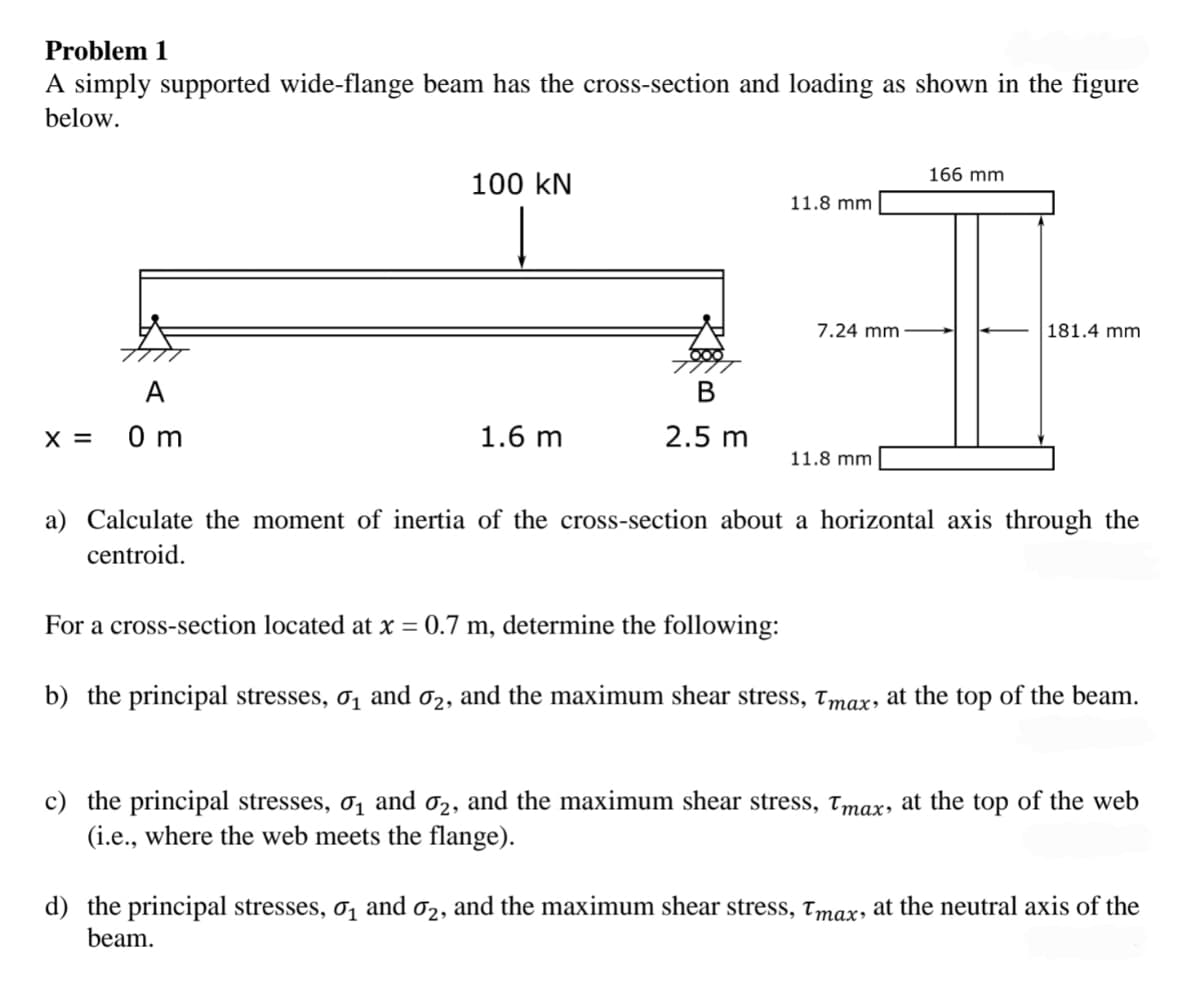 Problem 1
A simply supported wide-flange beam has the cross-section and loading as shown in the figure
below.
A
x = 0 m
100 KN
Į
1.6 m
2.5 m
11.8 mm
7.24 mm
11.8 mm
166 mm
181.4 mm.
a) Calculate the moment of inertia of the cross-section about a horizontal axis through the
centroid.
For a cross-section located at x = 0.7 m, determine the following:
b) the principal stresses, 0₁ and σ₂, and the maximum shear stress, Tmax, at the top of the beam.
c) the principal stresses, 0₁ and 02, and the maximum shear stress, Tmax, at the top of the web
(i.e., where the web meets the flange).
d) the principal stresses, 0₁ and 02, and the maximum shear stress, Tmax, at the neutral axis of the
beam.