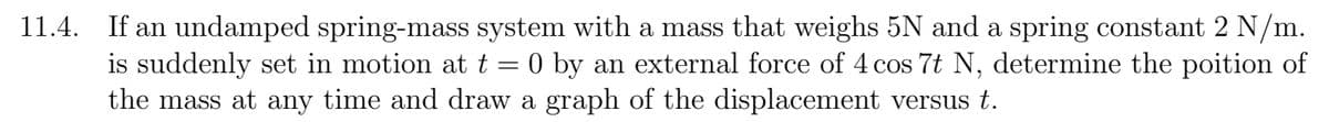 11.4. If an undamped spring-mass system with a mass that weighs 5N and a spring constant 2 N/m.
is suddenly set in motion at t = 0 by an external force of 4 cos 7t N, determine the poition of
the mass at any time and draw a graph of the displacement versus t.
