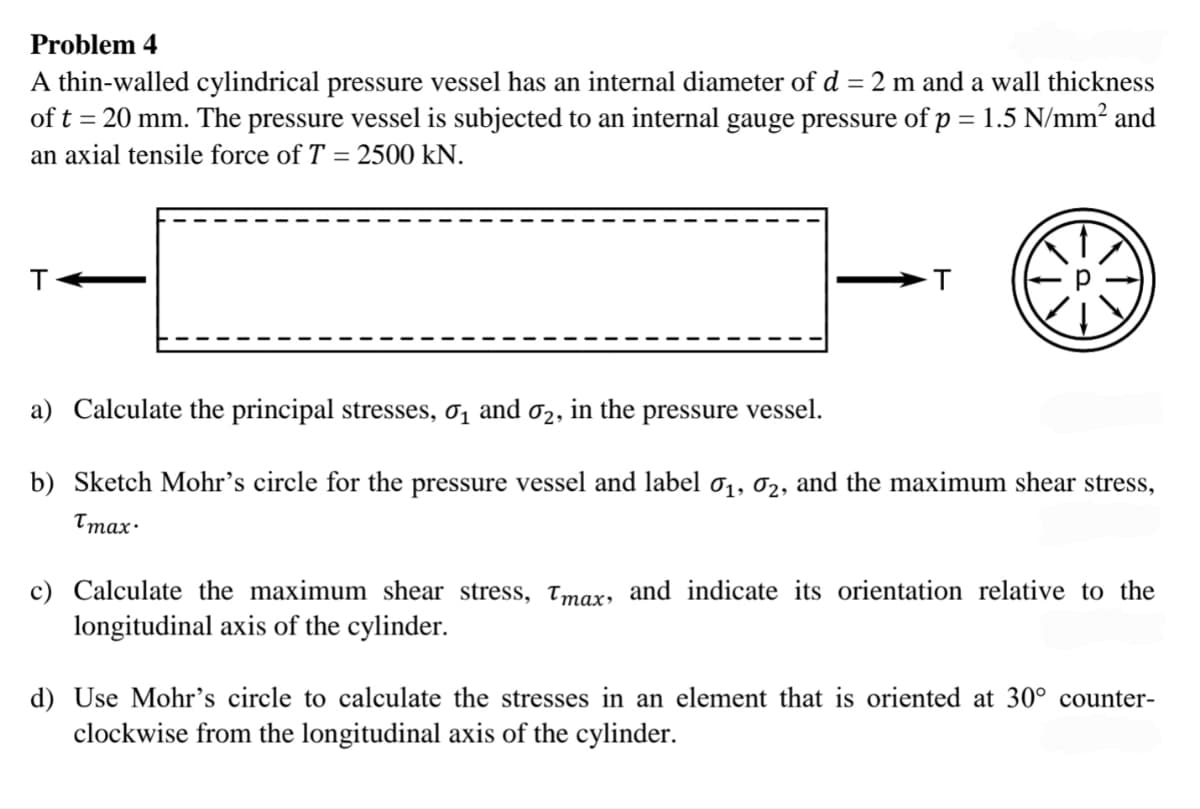 Problem 4
A thin-walled cylindrical pressure vessel has an internal diameter of d = 2 m and a wall thickness
of t = 20 mm. The pressure vessel is subjected to an internal gauge pressure of p = 1.5 N/mm² and
an axial tensile force of T = 2500 kN.
T
a) Calculate the principal stresses, σ₁ and ₂, in the pressure vessel.
b) Sketch Mohr's circle for the pressure vessel and label 0₁, 02, and the maximum shear stress,
Tmax·
c) Calculate the maximum shear stress, Tmax, and indicate its orientation relative to the
longitudinal axis of the cylinder.
d) Use Mohr's circle to calculate the stresses in an element that is oriented at 30° counter-
clockwise from the longitudinal axis of the cylinder.