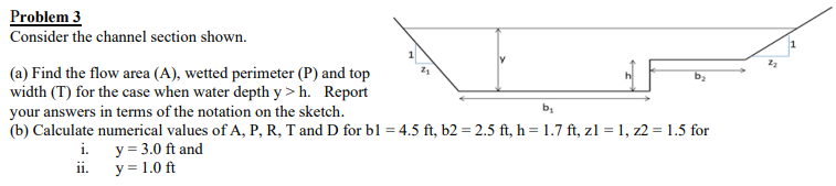 Problem 3
Consider the channel section shown.
(a) Find the flow area (A), wetted perimeter (P) and top
width (T) for the case when water depth y> h. Report
your answers in terms of the notation on the sketch.
b₂
b₁
(b) Calculate numerical values of A, P, R, T and D for bl = 4.5 ft, b2 = 2.5 ft, h = 1.7 ft, z1 = 1,z2 = 1.5 for
y = 3.0 ft and
y = 1.0 ft
i.
ii.
2₂