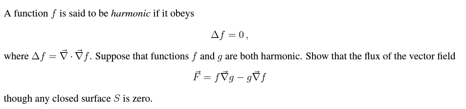 A function f is said to be harmonic if it obeys
Af = 0,
where Af = V.Vf. Suppose that functions f and g are both harmonic. Show that the flux of the vector field
F = {Vg- gVf
though any closed surface S is zero.
