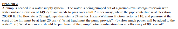 Problem 2
A pump is needed in a water supply system. The water is being pumped out of a ground-level storage reservoir with
water surface elevation of 149.27 ft and needs to pass over a hill 2 miles away, where the pipe centerline is at elevation
200.00 ft. The flowrate is 22 mgd, pipe diameter is 24 inches, Hazen-Williams friction factor is 110, and pressure at the
crest of the hill must be at least 20 psi. (a) What head must the pump provide? (b) How much power will be added to the
water? (c) What size motor should be purchased if the pump/motor combination has an efficiency of 80 percent?