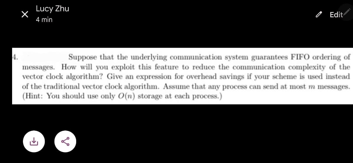 4.
Lucy Zhu
4 min
Edit
Suppose that the underlying communication system guarantees FIFO ordering of
messages. How will you exploit this feature to reduce the communication complexity of the
vector clock algorithm? Give an expression for overhead savings if your scheme is used instead
of the traditional vector clock algorithm. Assume that any process can send at most m messages.
(Hint: You should use only O(n) storage at each process.)
ge