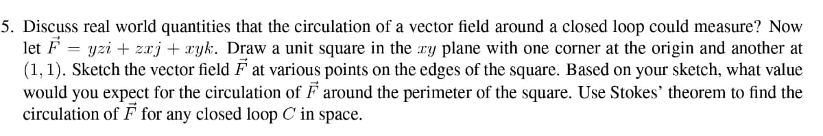 5. Discuss real world quantities that the circulation of a vector field around a closed loop could measure? Now
let F
(1, 1). Sketch the vector field F at various points on the edges of the square. Based on your sketch, what value
would you expect for the circulation of F around the perimeter of the square. Use Stokes' theorem to find the
circulation of F for any closed loop C in space.
yzi + zxj + yk. Draw a unit square in the xy plane with one corner at the origin and another at
