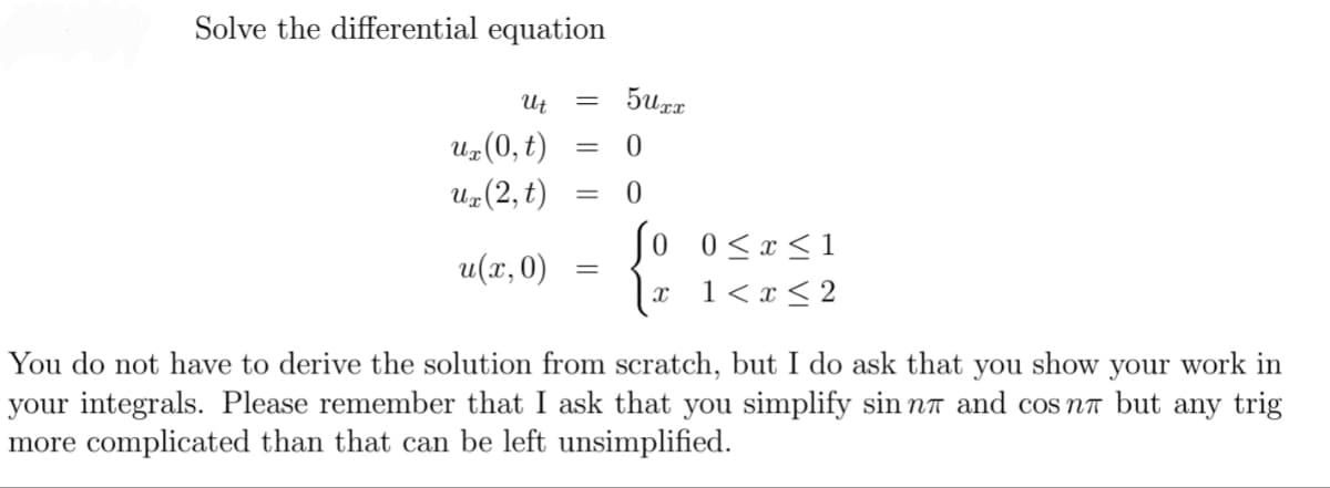 Solve the differential equation
Ut
5urr
Uz(0, t)
Uz(2, t)
Jo 0<x<1
u(x,0)
x 1< x < 2
You do not have to derive the solution from scratch, but I do ask that you show your work in
your integrals. Please remember that I ask that you simplify sin nr and cos na but any trig
more complicated than that can be left unsimplified.
