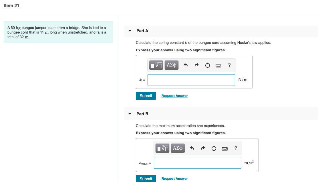 Item 21
A 60 kg bungee jumper leaps from a bridge. She is tied to a
bungee cord that is 11 m long when unstretched, and falls a
Part A
total of 32 m.
Calculate the spring constant k of the bungee cord assuming Hooke's law applies.
Express your answer using two significant figures.
V Α φ
N/m
Submit
Request Answer
Part B
Calculate the maximum acceleration she experiences.
Express your answer using two significant figures.
Πν ΑΣφ
Amax =
m/s?
Submit
Request Answer
