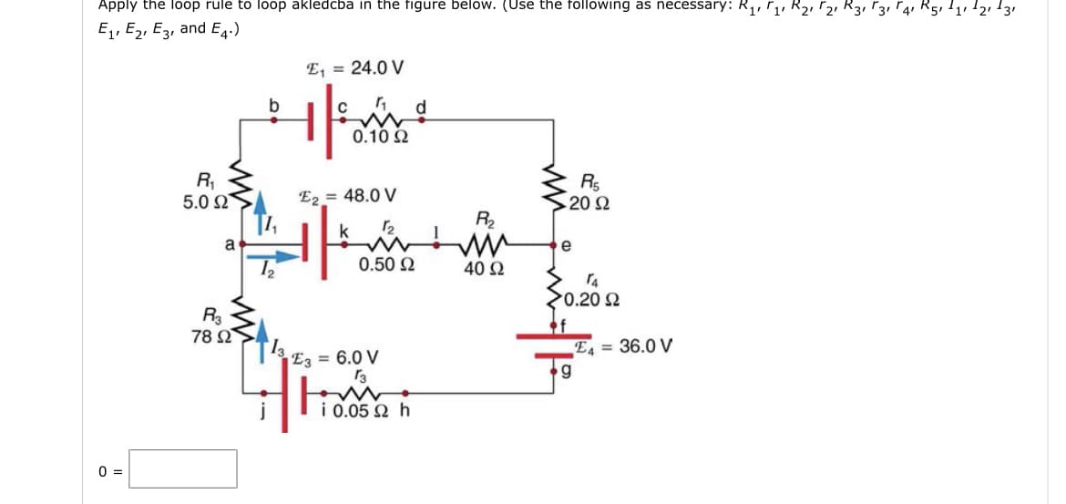 Apply the loop rule to loop akledcba in the figure below. (Use the following as necessary: R1, Γ1 και Γ2 και 13 Γ4 R5, 11, 12, 13,
Ey, Ey, Eg, and E4.)
0 =
R₁
5.0 Ω
a
R3
78 Ω
b
12
13.
Έ, = 24.0 V
0.10 Ω
Έz = 48.0 V
k 12
0.50 Ω
| Έg = 6.0 V
13
i 0.05 Ω h
R₂
40 Ω
R5
20 Ω
e
ΤΑ
>0.20 Ω
Έd = 36.0 V