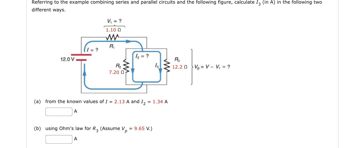 Referring to the example combining series and parallel circuits and the following figure, calculate I3 (in A) in the following two
different ways.
12.0 V
I=?
V₁ = ?
1.10 Ω
R₁
R₂
7.20 Ω -
1₂ = ?
(a) from the known values of I = 2.13 A and I₂ = 1.34 A
A
(b) using Ohm's law for R3 (Assume V = 9.65 V.)
A
R₂
12.20 VV - V₁ = ?