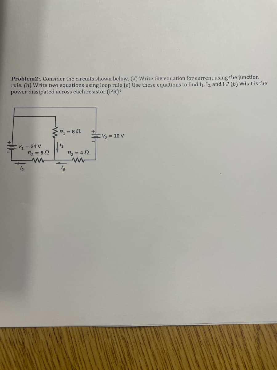 Problem2:. Consider the circuits shown below. (a) Write the equation for current using the junction
rule. (b) Write two equations using loop rule (c) Use these equations to find I₁, I2, and I3? (b) What is the
power dissipated across each resistor (1²R)?
V₁ = 24 V
12
R₂ = 62
R₁ = 80
½
13
R₂=402
+
₂10 V