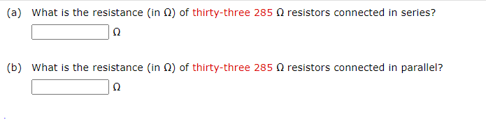 (a) What is the resistance (in (2) of thirty-three 285 Q resistors connected in series?
Ω
(b) What is the resistance (in 2) of thirty-three 285 Q resistors connected in parallel?
Ω