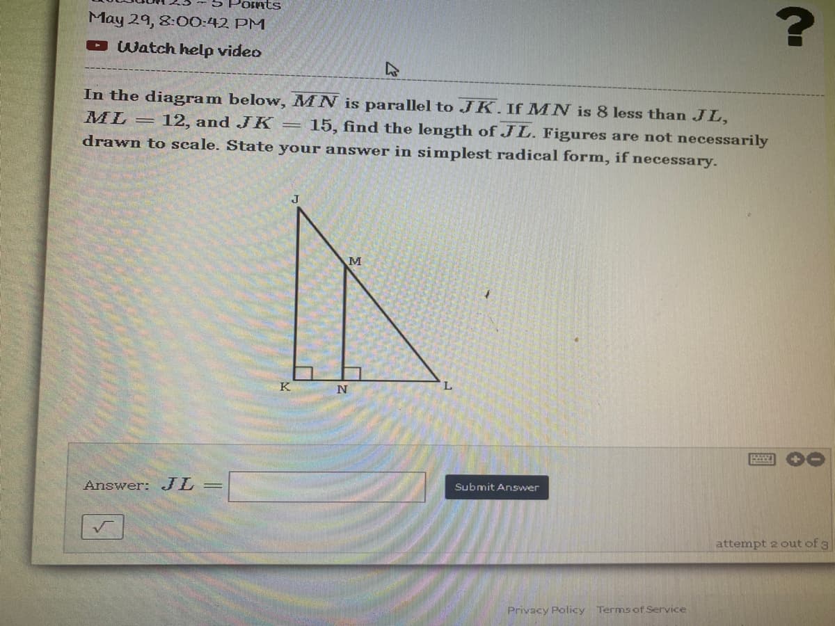 Points
May 29, 8:00:42 PM
?
Watch help video
In the diagram below, MN is parallel to JK. If MN is 8 less than JL,
ML
-
12, and JK
=
15, find the length of JL. Figures are not necessarily
drawn to scale. State your answer in simplest radical form, if necessary.
J
M
P
attempt 2 out of 3
Answer: JL =
K
N
L
Submit Answer
Privacy Policy Terms of Service