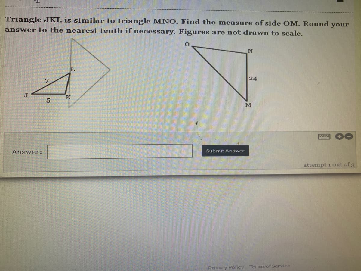 Triangle JKL is similar to triangle MNO. Find the measure of side OM. Round your
answer to the nearest tenth if necessary. Figures are not drawn to scale.
N
L
7
attempt 1 out of 3
J
Answer:
5
K
24
M
Submit Answer
Privacy Policy Terms of Service