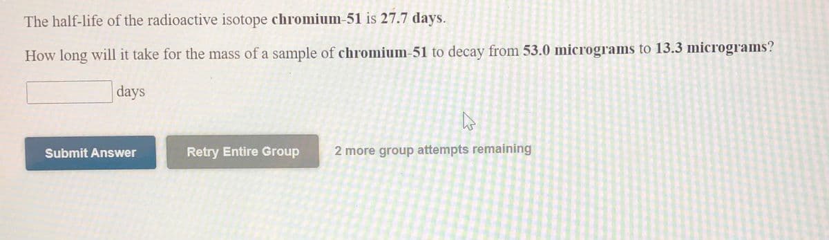 The half-life of the radioactive isotope chromium-51 is 27.7 days.
How long will it take for the mass of a sample of chromium-51 to decay from 53.0 micrograms to 13.3 micrograms?
days
Submit Answer
Retry Entire Group
2 more group attempts remaining
