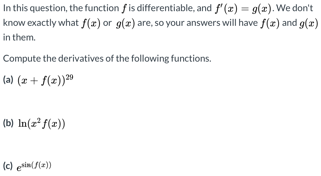 In this question, the function f is differentiable, and f' (x) = g(x). We don't
know exactly what f(x) or g(x) are, so your answers will have f(x) and g(x)
in them.
Compute the derivatives of the following functions.
(a) (x + f(x))2º
(b) In(x² f(x))
(c) esia(f(x))
