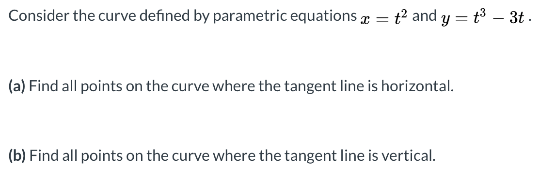 Consider the curve defined by parametric equations x
t? and y = t3 – 3t .
(a) Find all points on the curve where the tangent line is horizontal.
(b) Find all points on the curve where the tangent line is vertical.
