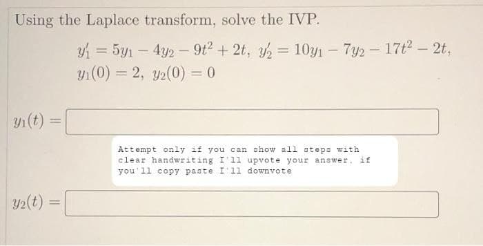Using the Laplace transform, solve the IVP.
y₁i(t)
Y₂(t)
y₁ = 5y1 - 4y2 - 9t² + 2t, y2 = 10y₁ - 7y2 - 17t²- 2t,
y₁(0) = 2, 32(0) = 0
=
Attempt only if you can show all steps with
clear handwriting I'll upvote your answer, if
you'll copy paste I'11 downvote
=