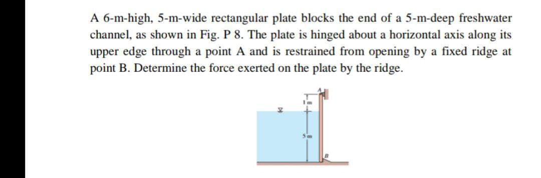 A 6-m-high, 5-m-wide rectangular plate blocks the end of a 5-m-deep freshwater
channel, as shown in Fig. P 8. The plate is hinged about a horizontal axis along its
upper edge through a point A and is restrained from opening by a fixed ridge at
point B. Determine the force exerted on the plate by the ridge.