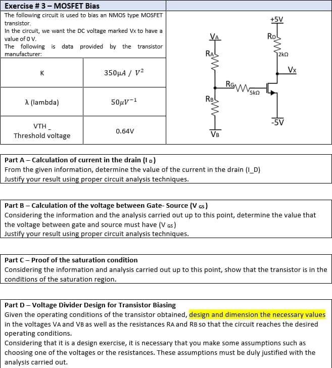 Exercise # 3 - MOSFET Bias
The following circuit is used to bias an NMOS type MOSFET
transistor.
In the circuit, we want the DC voltage marked Vx to have a
value of 0 V.
provided by the transistor
The following is data
manufacturer:
K
350μA / V²
A (lambda)
50μV-¹
-5V
VTH
0.64V
Threshold voltage
VB
Part A - Calculation of current in the drain (ID)
From the given information, determine the value of the current in the drain (I_D)
Justify your result using proper circuit analysis techniques.
Part B - Calculation of the voltage between Gate-Source (V GS)
Considering the information and the analysis carried out up to this point, determine the value that
the voltage between gate and source must have (VGS)
Justify your result using proper circuit analysis techniques.
Part C-Proof of the saturation condition
Considering the information and analysis carried out up to this point, show that the transistor is in the
conditions of the saturation region.
Part D-Voltage Divider Design for Transistor Biasing
Given the operating conditions of the transistor obtained, design and dimension the necessary values
in the voltages VA and VB as well as the resistances RA and RB so that the circuit reaches the desired
operating conditions.
Considering that it is a design exercise, it is necessary that you make some assumptions such as
choosing one of the voltages or the resistances. These assumptions must be duly justified with the
analysis carried out.
s
RBL
ROWN
SkQ
+5V
RD
12kQ
Vx