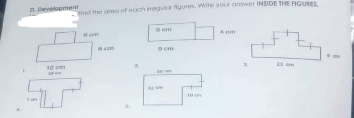 D. Development
12 cm
Find the area of each irregular figures. Write your answer INSIDE THE FIGURES.
6 cm
4 cm
6 cm
8 cm
9 cm
21 cm
7am
9 cm
36 cm
32 cm
10 cm
3.
