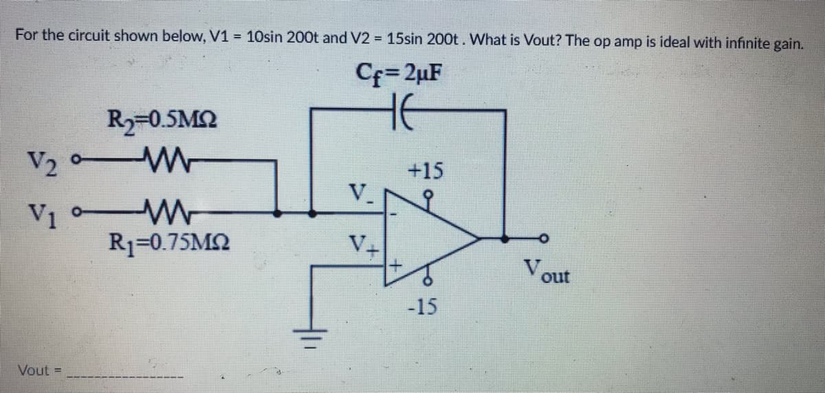 For the circuit shown below, V1 = 10sin 200t and V2 = 15sin 200t. What is Vout? The op amp is ideal with infinite gain.
Cf=2uF
HE
R2=0.5ΜΩ
V₂M
+15
V.
V₁M
V1
R1=0.75ΜΩ
V₂
-15
Vout =
Vout