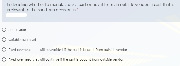 In deciding whether to manufacture a part or buy it from an outside vendor, a cost that is
irrelevant to the short run decision is *
O direct labor
O variable overhead
O fixed overhead that will be avoided if the part is bought from outside vendor
O fixed overhead that will continue if the part is bought from outside vendor
