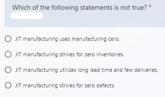 Which of the following statements is not true? *
O JIT manufacturing uses manufacturing cells.
O JIT manufacturing strives for zero inventories.
O JIT manufacturing utilizes long lead time and few deliveries.
O JIT manufacturing strives for zero defects.
