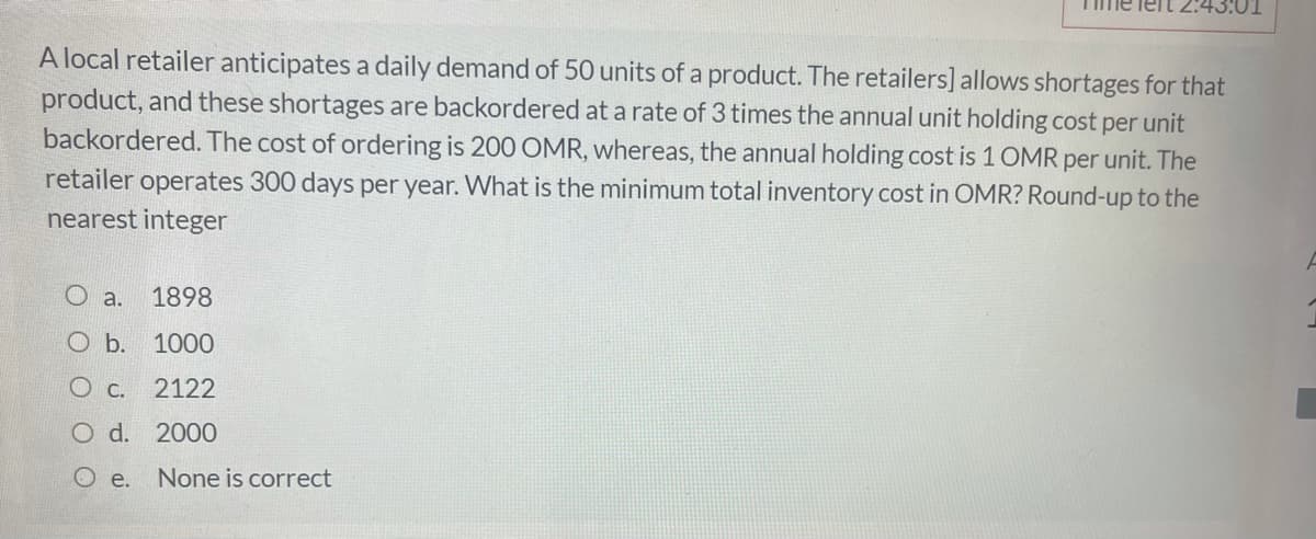 lert 2:43:01
A local retailer anticipates a daily demand of 50 units of a product. The retailers] allows shortages for that
product, and these shortages are backordered at a rate of 3 times the annual unit holding cost per unit
backordered. The cost of ordering is 200 OMR, whereas, the annual holding cost is 1 OMR per unit. The
retailer operates 300 days per year. What is the minimum total inventory cost in OMR? Round-up to the
nearest integer
O a.
1898
O b. 1000
O C.
2122
O d. 2000
O e. None is correct
