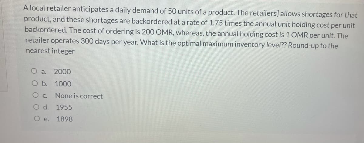 A local retailer anticipates a daily demand of 50 units of a product. The retailers] allows shortages for that
product, and these shortages are backordered at a rate of 1.75 times the annual unit holding cost per unit
backordered. The cost of ordering is 200 OMR, whereas, the annual holding cost is 1 OMR per unit. The
retailer operates 300 days per year. What is the optimal maximum inventory level?? Round-up to the
nearest integer
O a. 2000
Ob. 1000
O c.
None is correct
O d. 1955
O e.
1898
