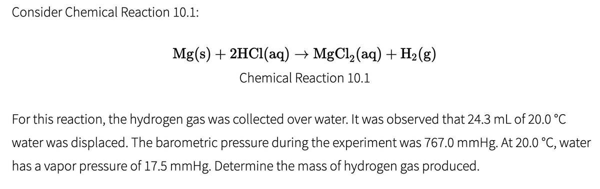 Consider Chemical Reaction 10.1:
Mg(s) + 2HC1(aq) → MgCl, (aq) + H2(g)
Chemical Reaction 10.1
For this reaction, the hydrogen gas was collected over water. It was observed that 24.3 mL of 20.0 °C
water was displaced. The barometric pressure during the experiment was 767.0 mmHg. At 20.0 °C, water
has a vapor pressure of 17.5 mmHg. Determine the mass of hydrogen gas produced.
