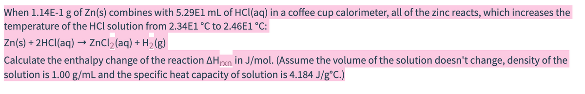 When 1.14E-1 g of Zn(s) combines with 5.29E1 mL of HCl(aq) in a coffee cup calorimeter, all of the zinc reacts, which increases the
temperature of the HCl solution from 2.34E1 °C to 2.46E1°C:
Zn(s) + 2HCI(aq) → ZnCl2(aq) + H2(g)
Calculate the enthalpy change of the reaction AHrxn in J/mol. (Assume the volume of the solution doesn't change, density of the
solution is 1.00 g/mL and the specific heat capacity of solution is 4.184 J/g°C.)
