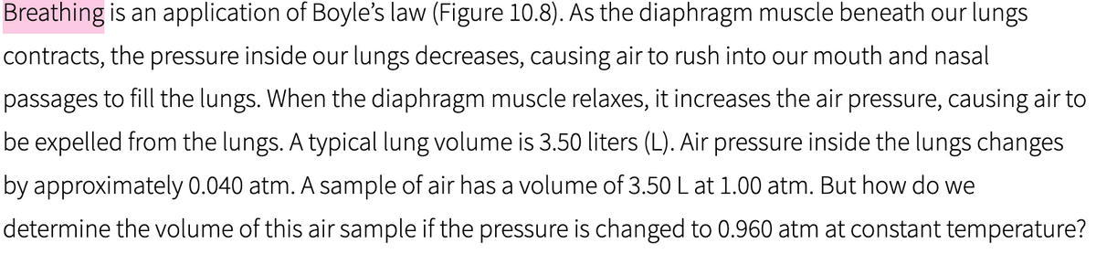 Breathing is an application of Boyle's law (Figure 10.8). As the diaphragm muscle beneath our lungs
contracts, the pressure inside our lungs decreases, causing air to rush into our mouth and nasal
passages to fill the lungs. When the diaphragm muscle relaxes, it increases the air pressure, causing air to
be expelled from the lungs. A typical lung volume is 3.50 liters (L). Air pressure inside the lungs changes
by approximately 0.040 atm. A sample of air has a volume of 3.50 L at 1.00 atm. But how do we
determine the volume of this air sample if the pressure is changed to 0.960 atm at constant temperature?

