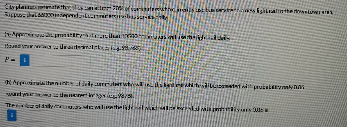 City planners estimate that they can attract 20% of commuters who currently use bus service to a new light rail to the downtown area.
Suppose that 66000 independent commuters use bus service daily.
(a) Approximate the probability that more than 10500 commuters will use the light rail daily
Round your answer to three decimal places (eg 98.765).
P =
(b) Approximate the number of daily commuters who will use the light rail which will be exceeded with probability only 0.05.
Round your answer to the nearest integer (eg. 9876).
The number of daily commuters who will usethelight rail which will be exceeded with probability only 0.05 is
