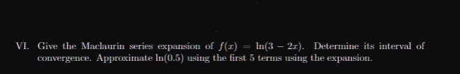 VI. Give the Maclaurin series expansion of f(I) = In(3 – 21). Determine its interval of
convergence. Approximate In(0.5) using the first 5 terms using the expansion.
