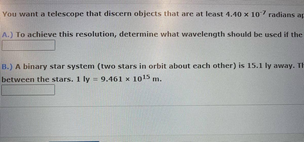 You want a telescope that discern objects that are at least 4.40 × 10¯7 radians ap
A.) To achieve this resolution, determine what wavelength should be used if the
B.) A binary star system (two stars in orbit about each other) is 15.1 ly away. Th
between the stars. 1 ly = 9.461 × 10¹5 m.