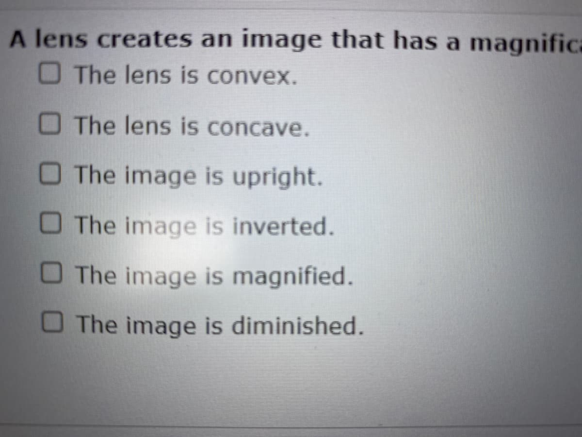 A lens creates an image that has a magnifica
The lens is convex.
The lens is concave.
The image is upright.
The image is inverted.
The image is magnified.
The image is diminished.