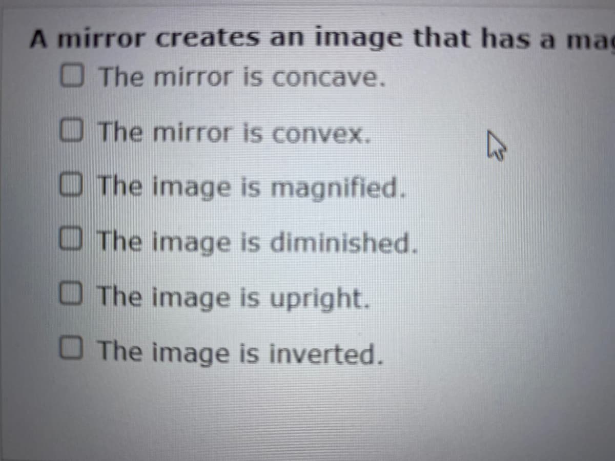 A mirror creates an image that has a ma
The mirror is concave.
The mirror is convex.
The image is magnified.
The image is diminished.
The image is upright.
The image is inverted.
K