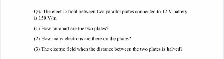 Q3/ The electric field between two parallel plates connected to 12 V battery
is 150 V/m.
(1) How far apart are the two plates?
(2) How many electrons are there on the plates?
(3) The electric field when the distance between the two plates is halved?
